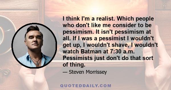 I think I'm a realist. Which people who don't like me consider to be pessimism. It isn't pessimism at all. If I was a pessimist I wouldn't get up, I wouldn't shave, I wouldn't watch Batman at 7:30 a.m. Pessimists just