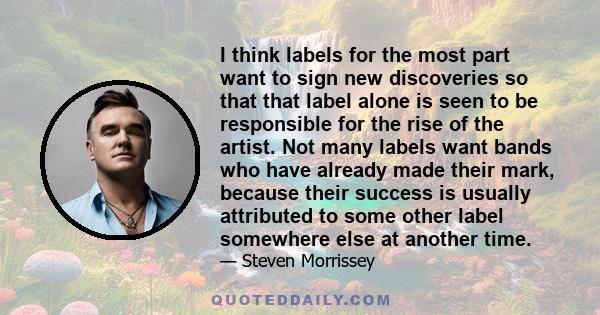 I think labels for the most part want to sign new discoveries so that that label alone is seen to be responsible for the rise of the artist. Not many labels want bands who have already made their mark, because their