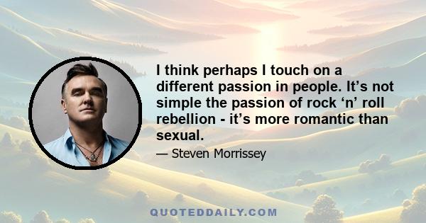 I think perhaps I touch on a different passion in people. It’s not simple the passion of rock ‘n’ roll rebellion - it’s more romantic than sexual.