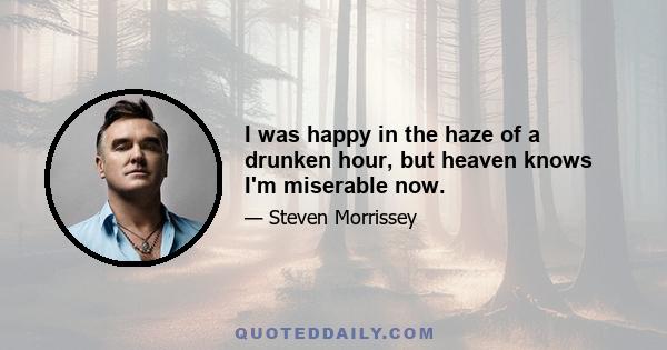 I was happy in the haze of a drunken hour, but heaven knows I'm miserable now.