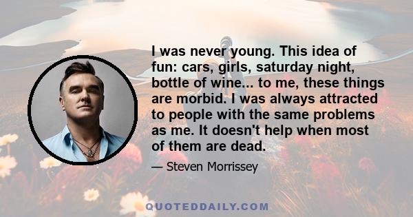 I was never young. This idea of fun: cars, girls, saturday night, bottle of wine... to me, these things are morbid. I was always attracted to people with the same problems as me. It doesn't help when most of them are