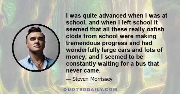 I was quite advanced when I was at school, and when I left school it seemed that all these really oafish clods from school were making tremendous progress and had wonderfully large cars and lots of money, and I seemed