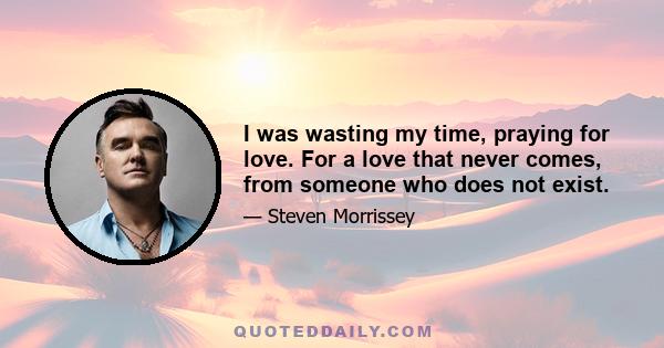 I was wasting my time, praying for love. For a love that never comes, from someone who does not exist.