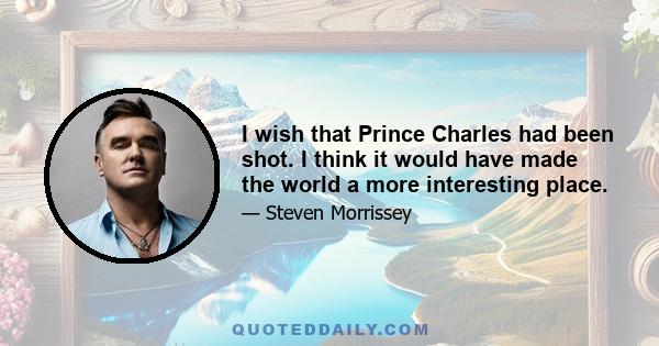 I wish that Prince Charles had been shot. I think it would have made the world a more interesting place.