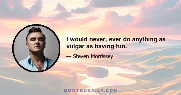 I would never, ever do anything as vulgar as having fun.