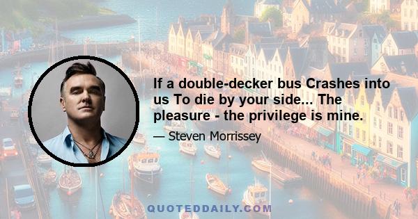 If a double-decker bus Crashes into us To die by your side... The pleasure - the privilege is mine.