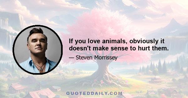 If you love animals, obviously it doesn't make sense to hurt them.