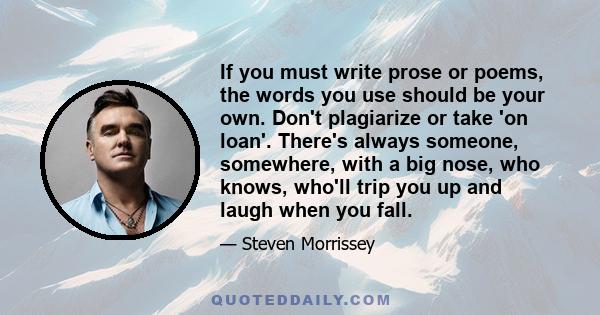 If you must write prose or poems, the words you use should be your own. Don't plagiarize or take 'on loan'. There's always someone, somewhere, with a big nose, who knows, who'll trip you up and laugh when you fall.