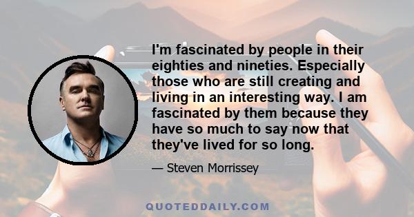 I'm fascinated by people in their eighties and nineties. Especially those who are still creating and living in an interesting way. I am fascinated by them because they have so much to say now that they've lived for so