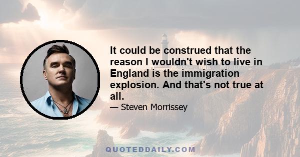 It could be construed that the reason I wouldn't wish to live in England is the immigration explosion. And that's not true at all.