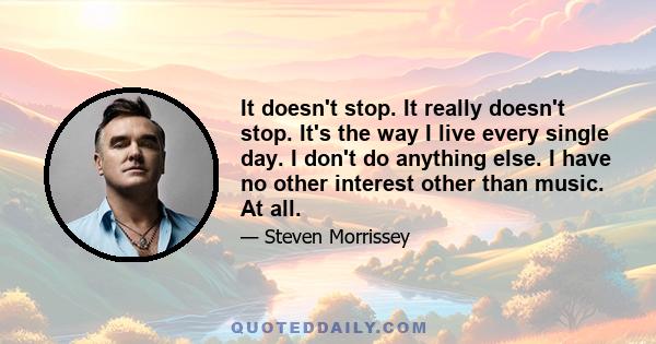 It doesn't stop. It really doesn't stop. It's the way I live every single day. I don't do anything else. I have no other interest other than music. At all.