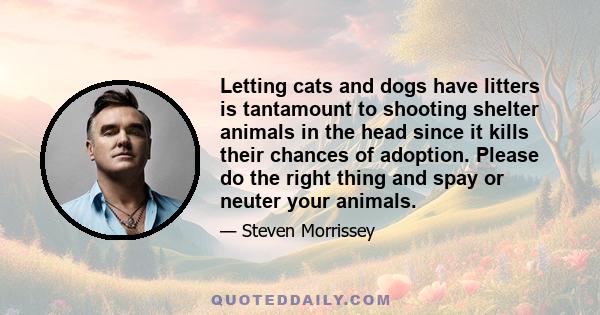 Letting cats and dogs have litters is tantamount to shooting shelter animals in the head since it kills their chances of adoption. Please do the right thing and spay or neuter your animals.