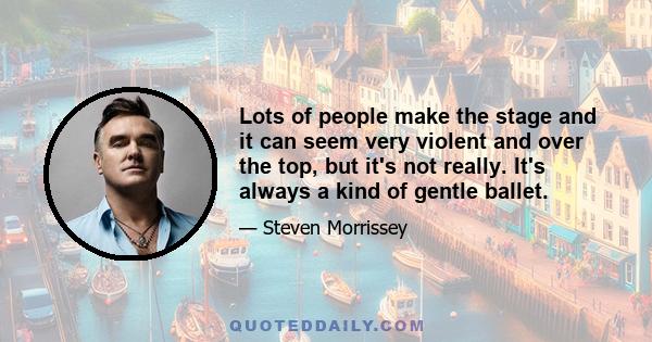 Lots of people make the stage and it can seem very violent and over the top, but it's not really. It's always a kind of gentle ballet.