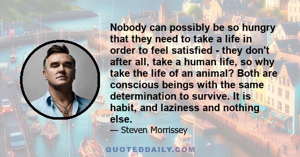 Nobody can possibly be so hungry that they need to take a life in order to feel satisfied - they don't after all, take a human life, so why take the life of an animal? Both are conscious beings with the same