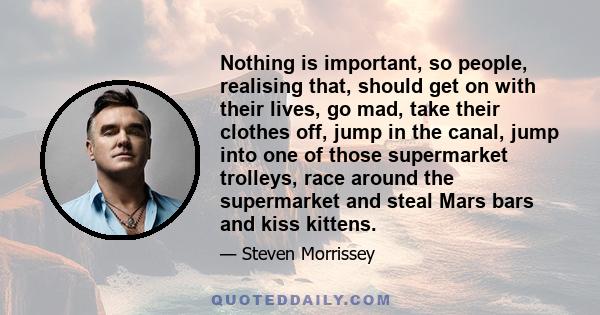 Nothing is important, so people, realising that, should get on with their lives, go mad, take their clothes off, jump in the canal, jump into one of those supermarket trolleys, race around the supermarket and steal Mars 