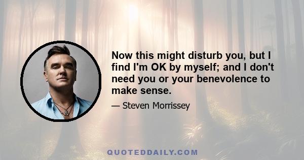 Now this might disturb you, but I find I'm OK by myself; and I don't need you or your benevolence to make sense.