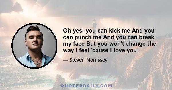 Oh yes, you can kick me And you can punch me And you can break my face But you won't change the way i feel 'cause i love you