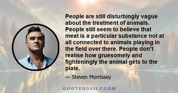 People are still disturbingly vague about the treatment of animals. People still seem to believe that meat is a particular substance not at all connected to animals playing in the field over there. People don't realise