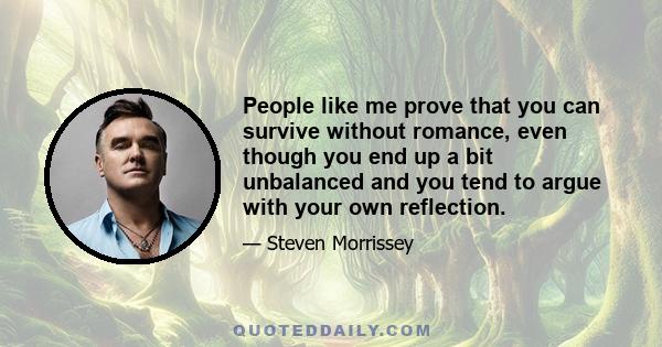 People like me prove that you can survive without romance, even though you end up a bit unbalanced and you tend to argue with your own reflection.