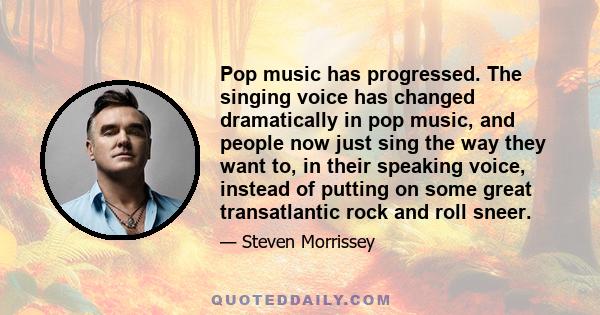 Pop music has progressed. The singing voice has changed dramatically in pop music, and people now just sing the way they want to, in their speaking voice, instead of putting on some great transatlantic rock and roll