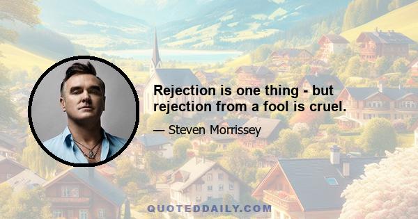 Rejection is one thing - but rejection from a fool is cruel.