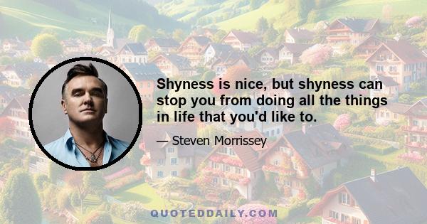 Shyness is nice, but shyness can stop you from doing all the things in life that you'd like to.