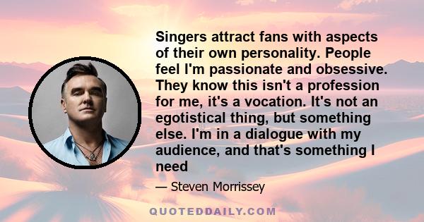 Singers attract fans with aspects of their own personality. People feel I'm passionate and obsessive. They know this isn't a profession for me, it's a vocation. It's not an egotistical thing, but something else. I'm in