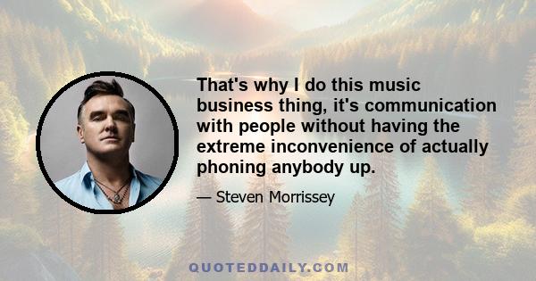 That's why I do this music business thing, it's communication with people without having the extreme inconvenience of actually phoning anybody up.