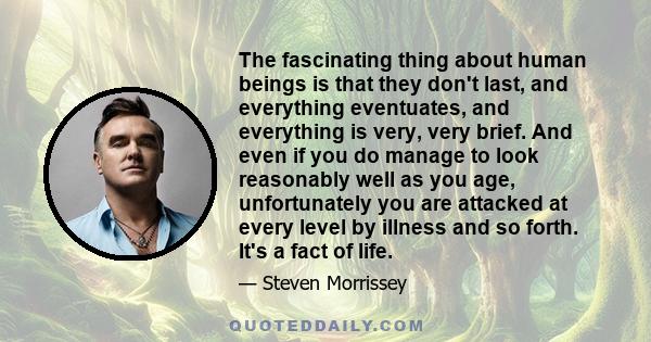 The fascinating thing about human beings is that they don't last, and everything eventuates, and everything is very, very brief. And even if you do manage to look reasonably well as you age, unfortunately you are