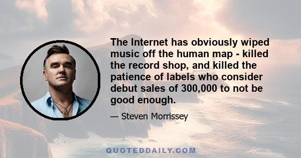 The Internet has obviously wiped music off the human map - killed the record shop, and killed the patience of labels who consider debut sales of 300,000 to not be good enough.