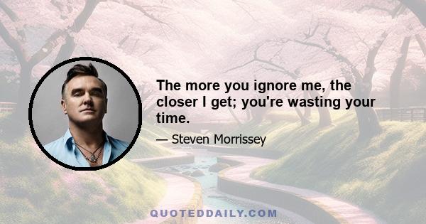 The more you ignore me, the closer I get; you're wasting your time.