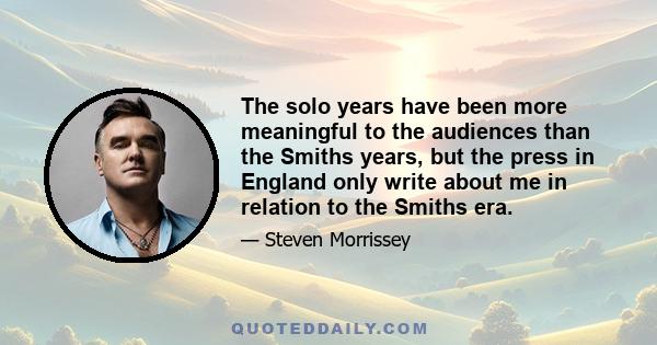 The solo years have been more meaningful to the audiences than the Smiths years, but the press in England only write about me in relation to the Smiths era.