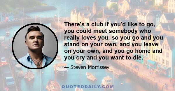 There's a club if you'd like to go, you could meet somebody who really loves you, so you go and you stand on your own, and you leave on your own, and you go home and you cry and you want to die.