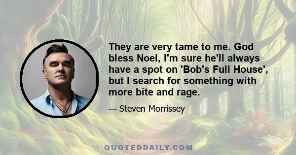 They are very tame to me. God bless Noel, I'm sure he'll always have a spot on 'Bob's Full House', but I search for something with more bite and rage.