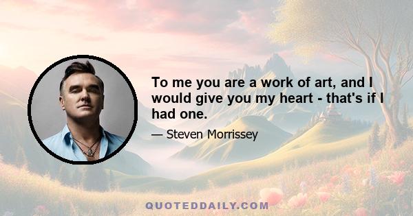 To me you are a work of art, and I would give you my heart - that's if I had one.