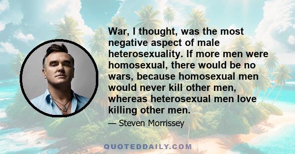 War, I thought, was the most negative aspect of male heterosexuality. If more men were homosexual, there would be no wars, because homosexual men would never kill other men, whereas heterosexual men love killing other