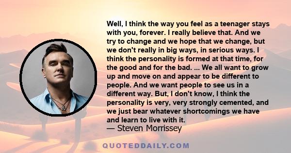 Well, I think the way you feel as a teenager stays with you, forever. I really believe that. And we try to change and we hope that we change, but we don't really in big ways, in serious ways. I think the personality is