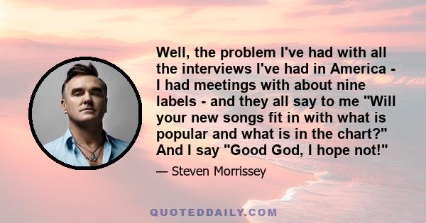 Well, the problem I've had with all the interviews I've had in America - I had meetings with about nine labels - and they all say to me Will your new songs fit in with what is popular and what is in the chart? And I say 