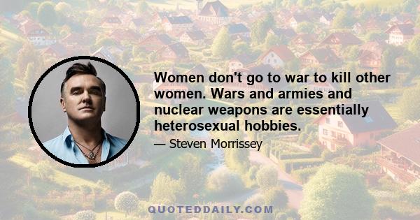 Women don't go to war to kill other women. Wars and armies and nuclear weapons are essentially heterosexual hobbies.