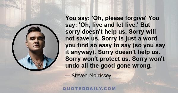 You say: 'Oh, please forgive' You say: 'Oh, live and let live.' But sorry doesn't help us. Sorry will not save us. Sorry is just a word you find so easy to say (so you say it anyway). Sorry doesn't help us. Sorry won't