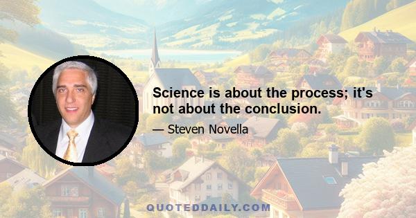 Science is about the process; it's not about the conclusion.