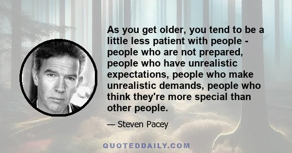 As you get older, you tend to be a little less patient with people - people who are not prepared, people who have unrealistic expectations, people who make unrealistic demands, people who think they're more special than 