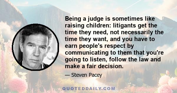 Being a judge is sometimes like raising children: litigants get the time they need, not necessarily the time they want, and you have to earn people's respect by communicating to them that you're going to listen, follow