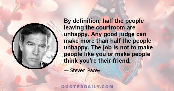 By definition, half the people leaving the courtroom are unhappy. Any good judge can make more than half the people unhappy. The job is not to make people like you or make people think you're their friend.