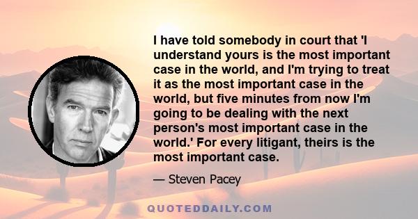 I have told somebody in court that 'I understand yours is the most important case in the world, and I'm trying to treat it as the most important case in the world, but five minutes from now I'm going to be dealing with