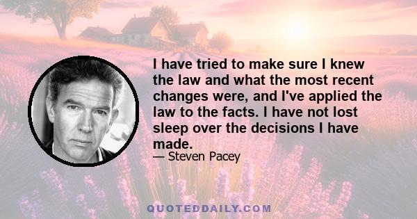 I have tried to make sure I knew the law and what the most recent changes were, and I've applied the law to the facts. I have not lost sleep over the decisions I have made.