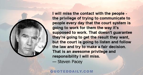 I will miss the contact with the people - the privilege of trying to communicate to people every day that the court system is going to work for them the way it's supposed to work. That doesn't guarantee they're going to 