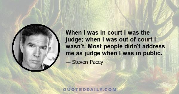 When I was in court I was the judge; when I was out of court I wasn't. Most people didn't address me as judge when I was in public.