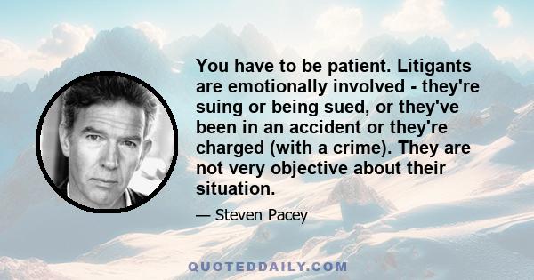 You have to be patient. Litigants are emotionally involved - they're suing or being sued, or they've been in an accident or they're charged (with a crime). They are not very objective about their situation.