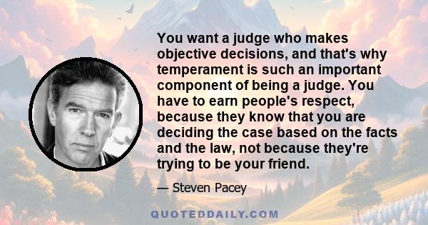 You want a judge who makes objective decisions, and that's why temperament is such an important component of being a judge. You have to earn people's respect, because they know that you are deciding the case based on